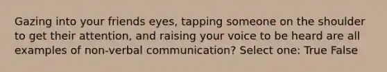 Gazing into your friends eyes, tapping someone on the shoulder to get their attention, and raising your voice to be heard are all examples of non-verbal communication? Select one: True False