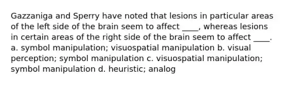 Gazzaniga and Sperry have noted that lesions in particular areas of the left side of the brain seem to affect ____, whereas lesions in certain areas of the right side of the brain seem to affect ____. a. symbol manipulation; visuospatial manipulation b. visual perception; symbol manipulation c. visuospatial manipulation; symbol manipulation d. heuristic; analog