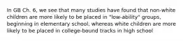 In GB Ch. 6, we see that many studies have found that non-white children are more likely to be placed in "low-ability" groups, beginning in elementary school, whereas white children are more likely to be placed in college-bound tracks in high school