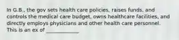 In G.B., the gov sets health care policies, raises funds, and controls the medical care budget, owns healthcare facilities, and directly employs physicians and other health care personnel. This is an ex of _____________