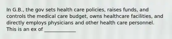 In G.B., the gov sets health care policies, raises funds, and controls the medical care budget, owns healthcare facilities, and directly employs physicians and other health care personnel. This is an ex of _____________