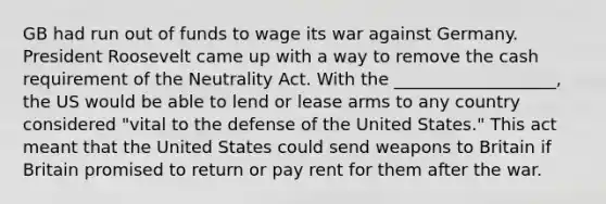 GB had run out of funds to wage its war against Germany. President Roosevelt came up with a way to remove the cash requirement of the Neutrality Act. With the ___________________, the US would be able to lend or lease arms to any country considered "vital to the defense of the United States." This act meant that the United States could send weapons to Britain if Britain promised to return or pay rent for them after the war.