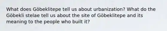 What does Göbeklitepe tell us about urbanization? What do the Göbekli stelae tell us about the site of Göbeklitepe and its meaning to the people who built it?