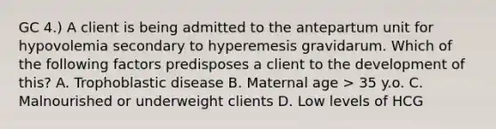 GC 4.) A client is being admitted to the antepartum unit for hypovolemia secondary to hyperemesis gravidarum. Which of the following factors predisposes a client to the development of this? A. Trophoblastic disease B. Maternal age > 35 y.o. C. Malnourished or underweight clients D. Low levels of HCG