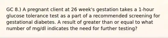 GC 8.) A pregnant client at 26 week's gestation takes a 1-hour glucose tolerance test as a part of a recommended screening for gestational diabetes. A result of <a href='https://www.questionai.com/knowledge/kNDE5ipeE2-greater-than-or-equal-to' class='anchor-knowledge'>greater than or equal to</a> what number of mg/dl indicates the need for further testing?