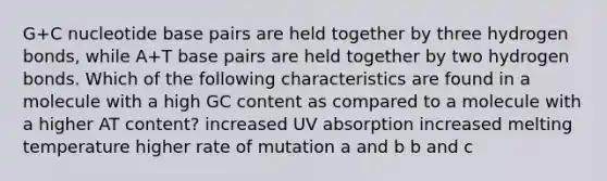 G+C nucleotide base pairs are held together by three hydrogen bonds, while A+T base pairs are held together by two hydrogen bonds. Which of the following characteristics are found in a molecule with a high GC content as compared to a molecule with a higher AT content? increased UV absorption increased melting temperature higher rate of mutation a and b b and c