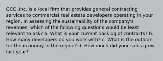 GCC ,Inc. is a local firm that provides general contracting services to commercial real estate developers operating in your region. In assessing the sustainability of the company's revenues, which of the following questions would be least relevant to ask? a. What is your current backlog of contracts? b. How many developers do you work with? c. What is the outlook for the economy in the region? d. How much did your sales grow last year?