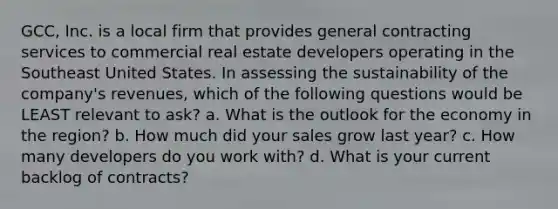 GCC, Inc. is a local firm that provides general contracting services to commercial real estate developers operating in the Southeast United States. In assessing the sustainability of the company's revenues, which of the following questions would be LEAST relevant to ask? a. What is the outlook for the economy in the region? b. How much did your sales grow last year? c. How many developers do you work with? d. What is your current backlog of contracts?