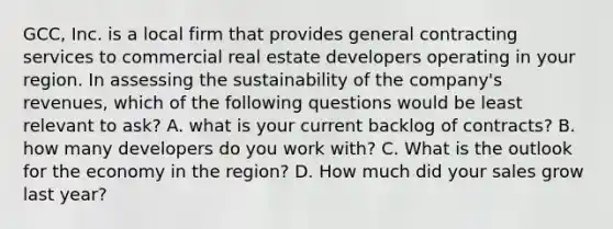 GCC, Inc. is a local firm that provides general contracting services to commercial real estate developers operating in your region. In assessing the sustainability of the company's revenues, which of the following questions would be least relevant to ask? A. what is your current backlog of contracts? B. how many developers do you work with? C. What is the outlook for the economy in the region? D. How much did your sales grow last year?