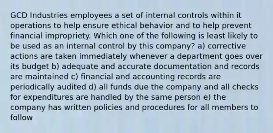 GCD Industries employees a set of internal controls within it operations to help ensure ethical behavior and to help prevent financial impropriety. Which one of the following is least likely to be used as an internal control by this company? a) corrective actions are taken immediately whenever a department goes over its budget b) adequate and accurate documentation and records are maintained c) financial and accounting records are periodically audited d) all funds due the company and all checks for expenditures are handled by the same person e) the company has written policies and procedures for all members to follow