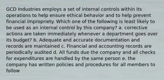 GCD Industries employs a set of internal controls within its operations to help ensure ethical behavior and to help prevent financial impropriety. Which one of the following is least likely to be used as an internal control by this company? a. corrective actions are taken immediately whenever a department goes over its budget? b. Adequate and accurate documentation and records are maintained c. Financial and accounting records are periodically audited d. All funds due the company and all checks for expenditures are handled by the same person e. the company has written policies and procedures for all members to follow