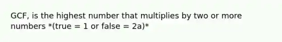 GCF, is the highest number that multiplies by two or more numbers *(true = 1 or false = 2a)*