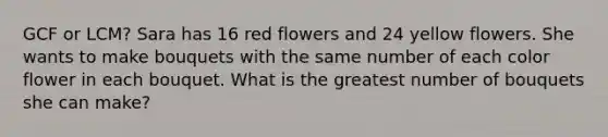 GCF or LCM? Sara has 16 red flowers and 24 yellow flowers. She wants to make bouquets with the same number of each color flower in each bouquet. What is the greatest number of bouquets she can make?