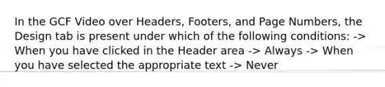 In the GCF Video over Headers, Footers, and Page Numbers, the Design tab is present under which of the following conditions: -> When you have clicked in the Header area -> Always -> When you have selected the appropriate text -> Never