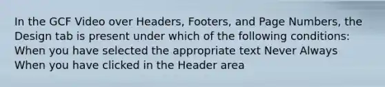 In the GCF Video over Headers, Footers, and Page Numbers, the Design tab is present under which of the following conditions: When you have selected the appropriate text Never Always When you have clicked in the Header area