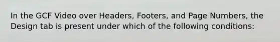 In the GCF Video over Headers, Footers, and Page Numbers, the Design tab is present under which of the following conditions: