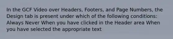 In the GCF Video over Headers, Footers, and Page Numbers, the Design tab is present under which of the following conditions: Always Never When you have clicked in the Header area When you have selected the appropriate text