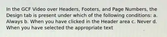 In the GCF Video over Headers, Footers, and Page Numbers, the Design tab is present under which of the following conditions: a. Always b. When you have clicked in the Header area c. Never d. When you have selected the appropriate text