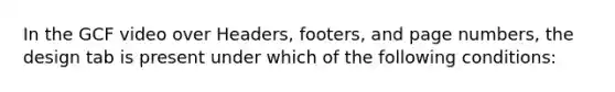 In the GCF video over Headers, footers, and page numbers, the design tab is present under which of the following conditions: