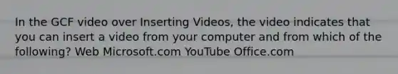 In the GCF video over Inserting Videos, the video indicates that you can insert a video from your computer and from which of the following? Web Microsoft.com YouTube Office.com