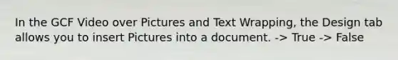 In the GCF Video over Pictures and Text Wrapping, the Design tab allows you to insert Pictures into a document. -> True -> False