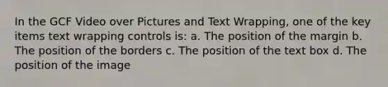 In the GCF Video over Pictures and Text Wrapping, one of the key items text wrapping controls is: a. The position of the margin b. The position of the borders c. The position of the text box d. The position of the image