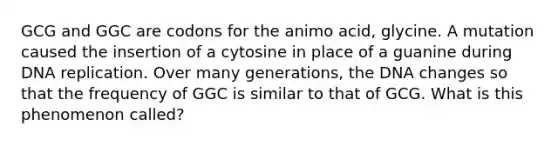 GCG and GGC are codons for the animo acid, glycine. A mutation caused the insertion of a cytosine in place of a guanine during DNA replication. Over many generations, the DNA changes so that the frequency of GGC is similar to that of GCG. What is this phenomenon called?