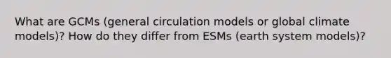 What are GCMs (general circulation models or global climate models)? How do they differ from ESMs (earth system models)?