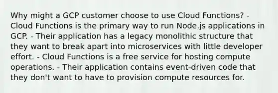 Why might a GCP customer choose to use Cloud Functions? - Cloud Functions is the primary way to run Node.js applications in GCP. - Their application has a legacy monolithic structure that they want to break apart into microservices with little developer effort. - Cloud Functions is a free service for hosting compute operations. - Their application contains event-driven code that they don't want to have to provision compute resources for.