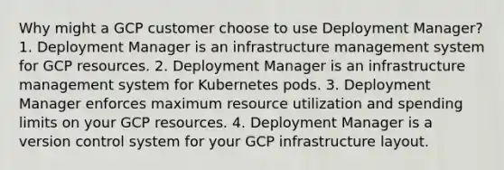 Why might a GCP customer choose to use Deployment Manager? 1. Deployment Manager is an infrastructure management system for GCP resources. 2. Deployment Manager is an infrastructure management system for Kubernetes pods. 3. Deployment Manager enforces maximum resource utilization and spending limits on your GCP resources. 4. Deployment Manager is a version control system for your GCP infrastructure layout.