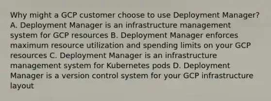 Why might a GCP customer choose to use Deployment Manager? A. Deployment Manager is an infrastructure management system for GCP resources B. Deployment Manager enforces maximum resource utilization and spending limits on your GCP resources C. Deployment Manager is an infrastructure management system for Kubernetes pods D. Deployment Manager is a version control system for your GCP infrastructure layout