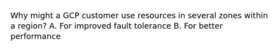 Why might a GCP customer use resources in several zones within a region? A. For improved fault tolerance B. For better performance