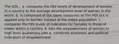 The GDI... a. compares the HDI levels of development of women in a country to the average development level of women in the world. b. is composed of the same measures as the HDI but is applied only to women instead of the entire population. c. compares the HDI levels of indicators for females to those of males within a country. d. lists the empowerment of women in high level quaternary jobs e. combines economic and political indicators of empowerment