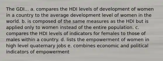 The GDI... a. compares the HDI levels of development of women in a country to the average development level of women in the world. b. is composed of the same measures as the HDI but is applied only to women instead of the entire population. c. compares the HDI levels of indicators for females to those of males within a country. d. lists the empowerment of women in high level quaternary jobs e. combines economic and political indicators of empowerment