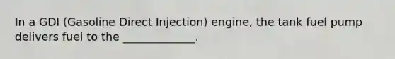 In a GDI (Gasoline Direct Injection) engine, the tank fuel pump delivers fuel to the _____________.