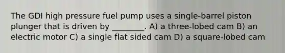 The GDI high pressure fuel pump uses a single-barrel piston plunger that is driven by ________. A) a three-lobed cam B) an electric motor C) a single flat sided cam D) a square-lobed cam