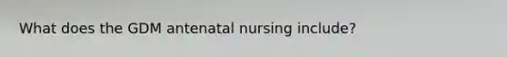 What does the GDM antenatal nursing include?