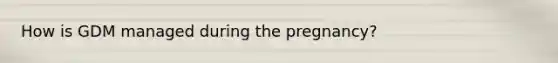 How is GDM managed during the pregnancy?