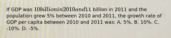 If GDP was 10 billion in 2010 and11 billion in 2011 and the population grew 5% between 2010 and 2011, the growth rate of GDP per capita between 2010 and 2011 was: A. 5%. B. 10%. C. -10%. D. -5%.