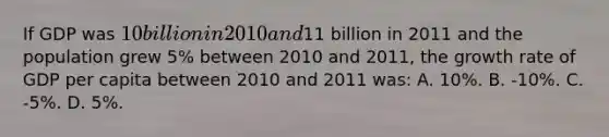 If GDP was 10 billion in 2010 and11 billion in 2011 and the population grew 5% between 2010 and 2011, the growth rate of GDP per capita between 2010 and 2011 was: A. 10%. B. -10%. C. -5%. D. 5%.