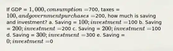 If GDP = 1,000, consumption =700, taxes = 100, and government purchases =200, how much is saving and investment? a. Saving = 100; investment =100 b. Saving = 200; investment =200 c. Saving = 200; investment =100 d. Saving = 300; investment =300 e. Saving = 0; investment =0