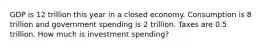 GDP is 12 trillion this year in a closed economy. Consumption is 8 trillion and government spending is 2 trillion. Taxes are 0.5 trillion. How much is investment spending?