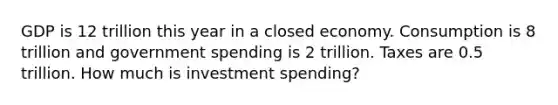 GDP is 12 trillion this year in a closed economy. Consumption is 8 trillion and government spending is 2 trillion. Taxes are 0.5 trillion. How much is investment spending?