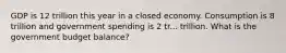 GDP is 12 trillion this year in a closed economy. Consumption is 8 trillion and government spending is 2 tr... trillion. What is the government budget balance?