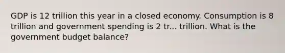 GDP is 12 trillion this year in a closed economy. Consumption is 8 trillion and <a href='https://www.questionai.com/knowledge/kYdoH4iCZa-government-spending' class='anchor-knowledge'>government spending</a> is 2 tr... trillion. What is the government budget balance?