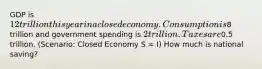 GDP is 12 trillion this year in a closed economy. Consumption is8 trillion and government spending is 2 trillion. Taxes are0.5 trillion. (Scenario: Closed Economy S = I) How much is national saving?