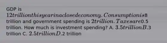 GDP is 12 trillion this year in a closed economy. Consumption is8 trillion and government spending is 2 trillion. Taxes are0.5 trillion. How much is investment spending? A. 3.5 trillion B.3 trillion C. 2.5 trillion D.2 trillion