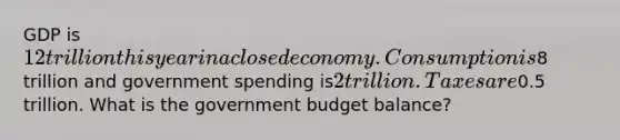 GDP is 12 trillion this year in a closed economy. Consumption is8 trillion and government spending is2 trillion. Taxes are0.5 trillion. What is the government budget balance?