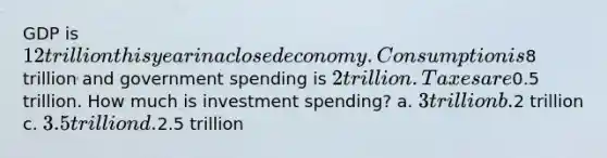 GDP is 12 trillion this year in a closed economy. Consumption is8 trillion and government spending is 2 trillion. Taxes are0.5 trillion. How much is investment spending? a. 3 trillion b.2 trillion c. 3.5 trillion d.2.5 trillion