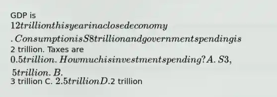 GDP is 12 trillion this year in a closed economy. Consumption is S8 trillion and government spending is2 trillion. Taxes are 0.5 trillion. How much is investment spending? A. S3,5 trillion. B.3 trillion C. 2.5 trillion D.2 trillion